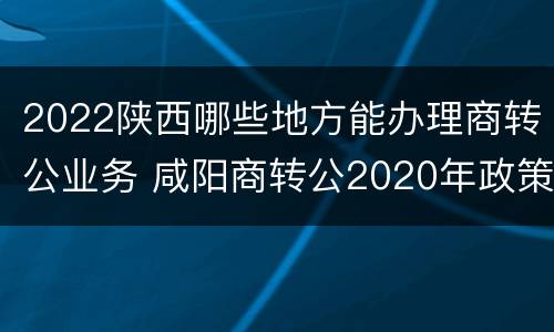 2022陕西哪些地方能办理商转公业务 咸阳商转公2020年政策