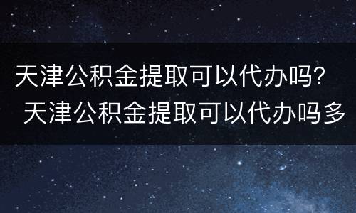 天津公积金提取可以代办吗？ 天津公积金提取可以代办吗多久