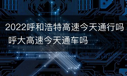 2022呼和浩特高速今天通行吗 呼大高速今天通车吗