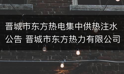晋城市东方热电集中供热注水公告 晋城市东方热力有限公司