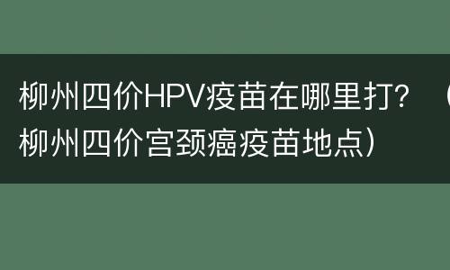 柳州四价HPV疫苗在哪里打？（柳州四价宫颈癌疫苗地点）