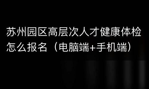 苏州园区高层次人才健康体检怎么报名（电脑端+手机端）