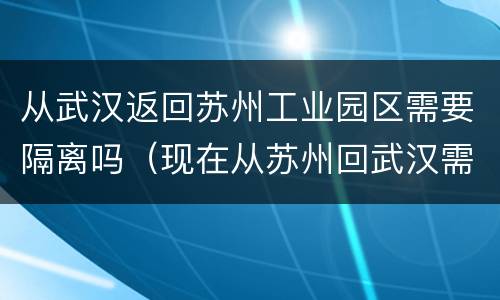 从武汉返回苏州工业园区需要隔离吗（现在从苏州回武汉需要隔离吗）