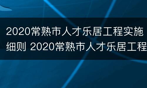 2020常熟市人才乐居工程实施细则 2020常熟市人才乐居工程实施细则全文
