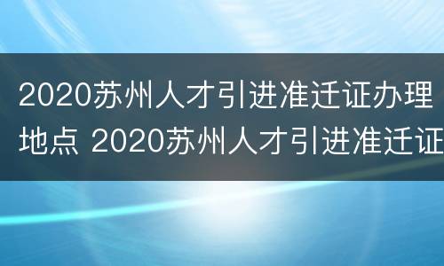 2020苏州人才引进准迁证办理地点 2020苏州人才引进准迁证办理地点在哪