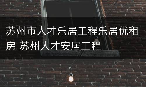 苏州市人才乐居工程乐居优租房 苏州人才安居工程