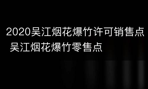 2020吴江烟花爆竹许可销售点 吴江烟花爆竹零售点