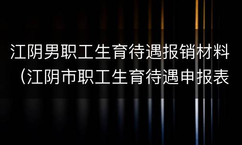 江阴男职工生育待遇报销材料（江阴市职工生育待遇申报表）