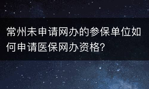 常州未申请网办的参保单位如何申请医保网办资格？