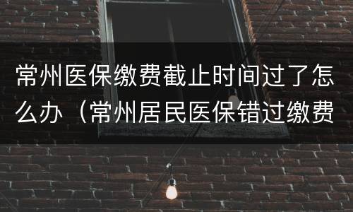 常州医保缴费截止时间过了怎么办（常州居民医保错过缴费时间怎么办）
