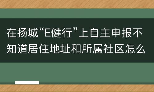 在扬城“E健行”上自主申报不知道居住地址和所属社区怎么办
