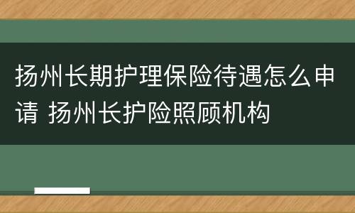 扬州长期护理保险待遇怎么申请 扬州长护险照顾机构