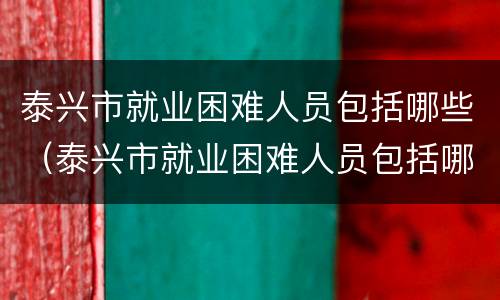泰兴市就业困难人员包括哪些（泰兴市就业困难人员包括哪些人）