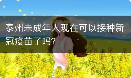 泰州未成年人现在可以接种新冠疫苗了吗？
