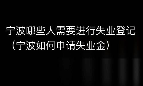 宁波哪些人需要进行失业登记（宁波如何申请失业金）
