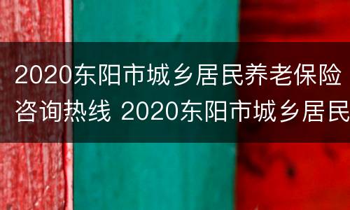 2020东阳市城乡居民养老保险咨询热线 2020东阳市城乡居民养老保险咨询热线是多少