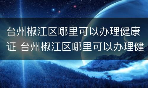 台州椒江区哪里可以办理健康证 台州椒江区哪里可以办理健康证明