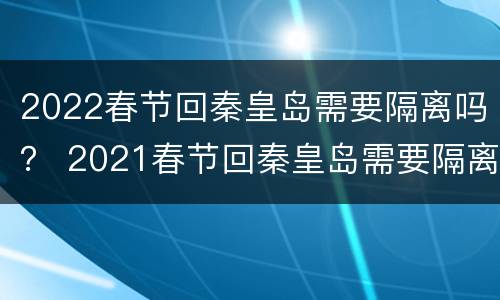 2022春节回秦皇岛需要隔离吗？ 2021春节回秦皇岛需要隔离吗