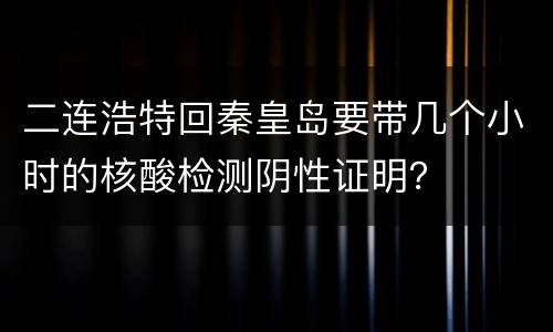 二连浩特回秦皇岛要带几个小时的核酸检测阴性证明？