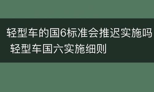 轻型车的国6标准会推迟实施吗 轻型车国六实施细则