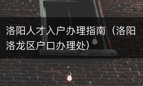 洛阳人才入户办理指南（洛阳洛龙区户口办理处）