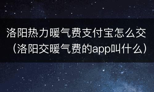 洛阳热力暖气费支付宝怎么交（洛阳交暖气费的app叫什么）