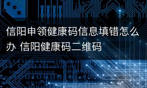 信阳申领健康码信息填错怎么办 信阳健康码二维码