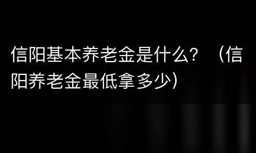 信阳基本养老金是什么？（信阳养老金最低拿多少）
