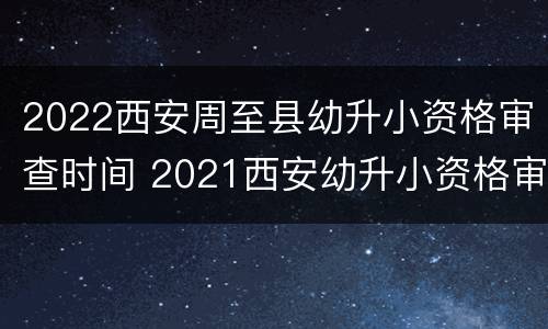 2022西安周至县幼升小资格审查时间 2021西安幼升小资格审查