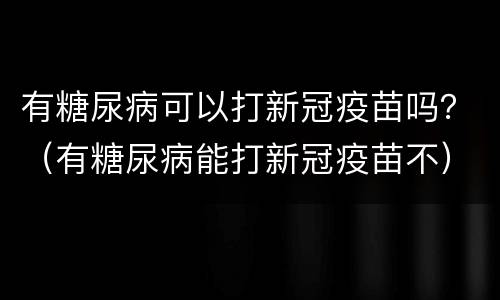 有糖尿病可以打新冠疫苗吗？（有糖尿病能打新冠疫苗不）