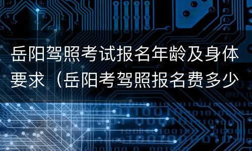 岳阳驾照考试报名年龄及身体要求（岳阳考驾照报名费多少钱）