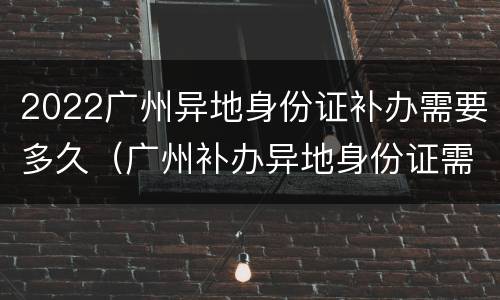 2022广州异地身份证补办需要多久（广州补办异地身份证需要多久时间）