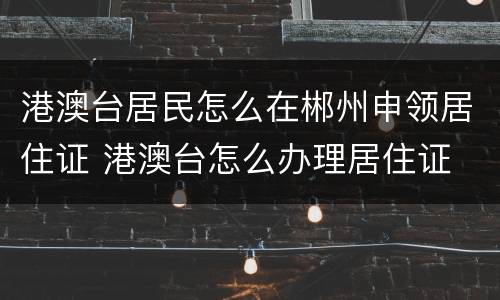 港澳台居民怎么在郴州申领居住证 港澳台怎么办理居住证
