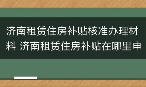 济南租赁住房补贴核准办理材料 济南租赁住房补贴在哪里申请