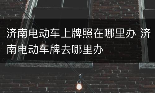济南电动车上牌照在哪里办 济南电动车牌去哪里办