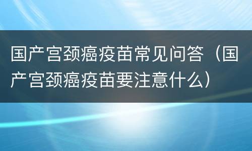国产宫颈癌疫苗常见问答（国产宫颈癌疫苗要注意什么）