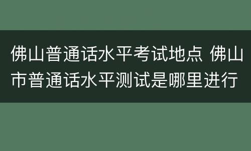 佛山普通话水平考试地点 佛山市普通话水平测试是哪里进行如何报名