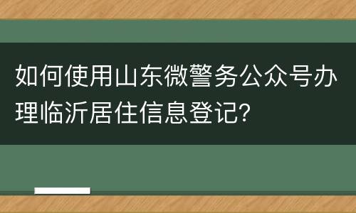 如何使用山东微警务公众号办理临沂居住信息登记？