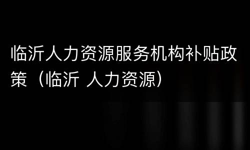 临沂人力资源服务机构补贴政策（临沂 人力资源）