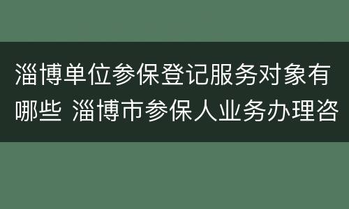 淄博单位参保登记服务对象有哪些 淄博市参保人业务办理咨询电话