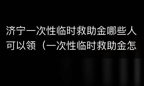 济宁一次性临时救助金哪些人可以领（一次性临时救助金怎么领取）
