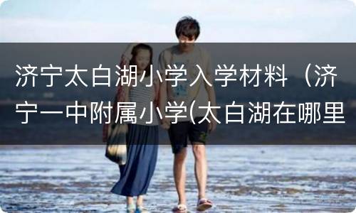 济宁太白湖小学入学材料（济宁一中附属小学(太白湖在哪里）