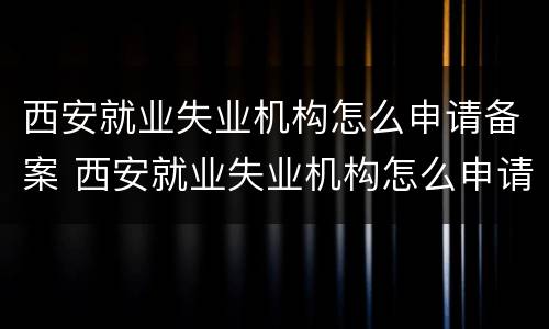 西安就业失业机构怎么申请备案 西安就业失业机构怎么申请备案登记