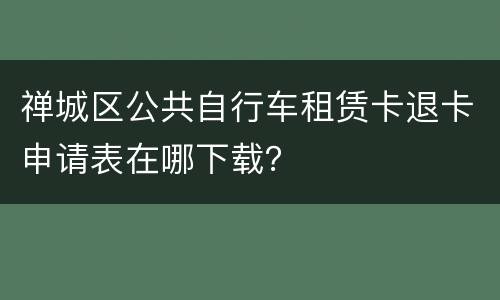 禅城区公共自行车租赁卡退卡申请表在哪下载？