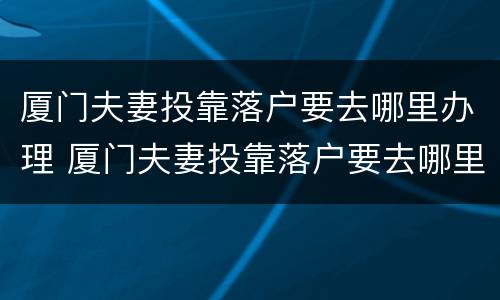 厦门夫妻投靠落户要去哪里办理 厦门夫妻投靠落户要去哪里办理居住证