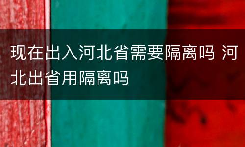 现在出入河北省需要隔离吗 河北出省用隔离吗