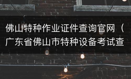 佛山特种作业证件查询官网（广东省佛山市特种设备考试查询）