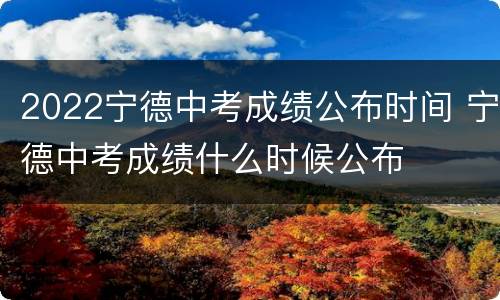 2022宁德中考成绩公布时间 宁德中考成绩什么时候公布