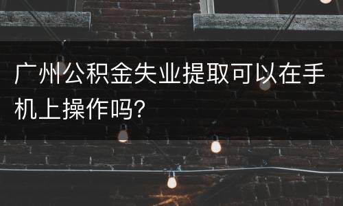 广州公积金失业提取可以在手机上操作吗？
