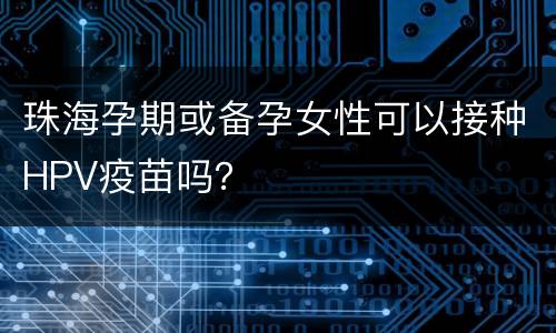 珠海孕期或备孕女性可以接种HPV疫苗吗？